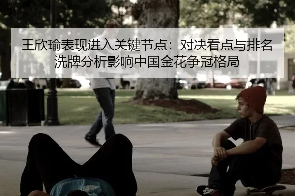 王欣瑜表现进入关键节点：对决看点与排名洗牌分析影响中国金花争冠格局